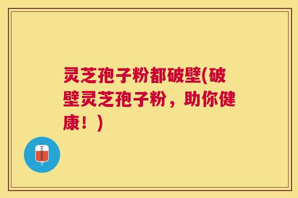 灵芝孢子粉都破壁(破壁灵芝孢子粉，助你健康！)
