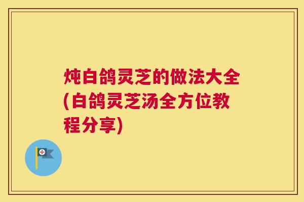 炖白鸽灵芝的做法大全(白鸽灵芝汤全方位教程分享)