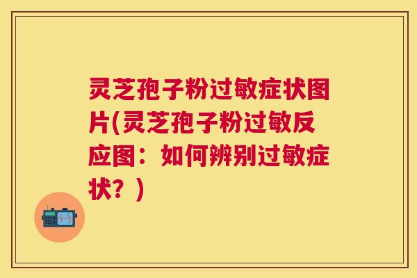 灵芝孢子粉过敏症状图片(灵芝孢子粉过敏反应图：如何辨别过敏症状？)