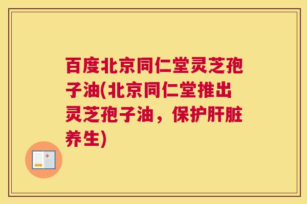 百度北京同仁堂灵芝孢子油(北京同仁堂推出灵芝孢子油，保护肝脏养生)