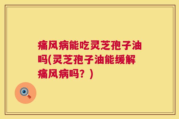 痛风病能吃灵芝孢子油吗(灵芝孢子油能缓解痛风病吗？)