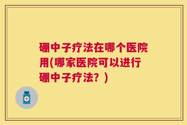 硼中子疗法在哪个医院用(哪家医院可以进行硼中子疗法？)