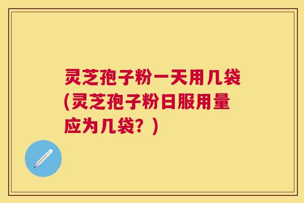 灵芝孢子粉一天用几袋(灵芝孢子粉日服用量应为几袋？)