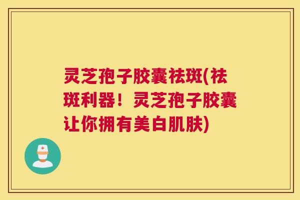 灵芝孢子胶囊祛斑(祛斑利器！灵芝孢子胶囊让你拥有美白肌肤)