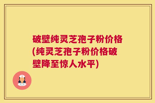 破壁纯灵芝孢子粉价格(纯灵芝孢子粉价格破壁降至惊人水平)