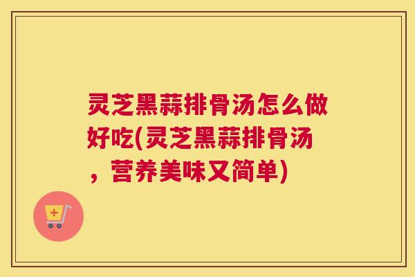 灵芝黑蒜排骨汤怎么做好吃(灵芝黑蒜排骨汤，营养美味又简单)