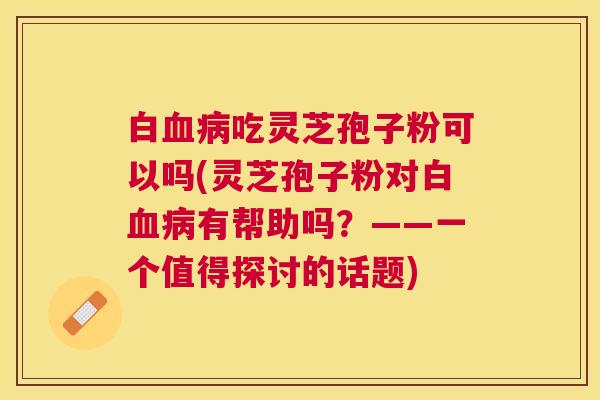 白血病吃灵芝孢子粉可以吗(灵芝孢子粉对白血病有帮助吗？——一个值得探讨的话题)