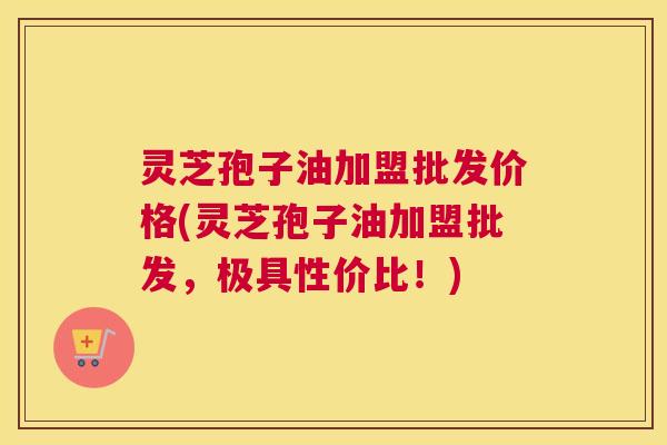 灵芝孢子油加盟批发价格(灵芝孢子油加盟批发，极具性价比！)
