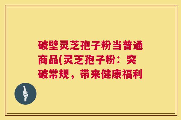 破壁灵芝孢子粉当普通商品(灵芝孢子粉：突破常规，带来健康福利