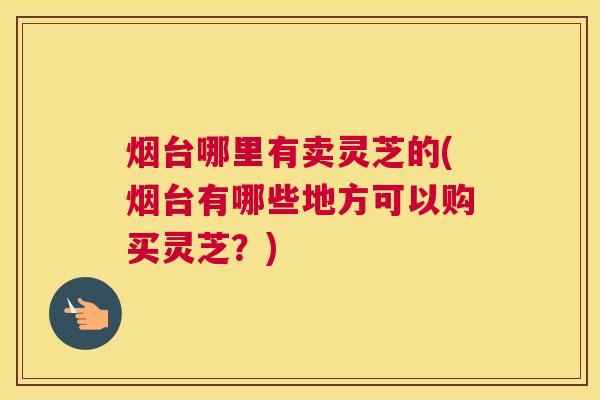 烟台哪里有卖灵芝的(烟台有哪些地方可以购买灵芝？)