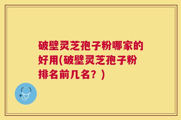 破壁灵芝孢子粉哪家的好用(破壁灵芝孢子粉排名前几名？)