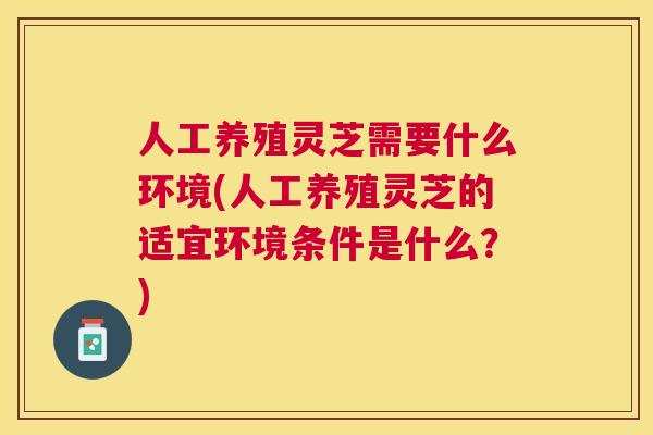 人工养殖灵芝需要什么环境(人工养殖灵芝的适宜环境条件是什么？)
