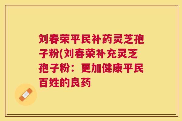 刘春荣平民补药灵芝孢子粉(刘春荣补充灵芝孢子粉：更加健康平民百姓的良药
