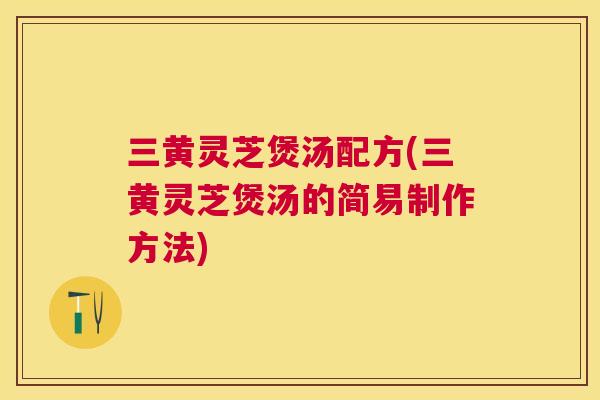 三黄灵芝煲汤配方(三黄灵芝煲汤的简易制作方法)