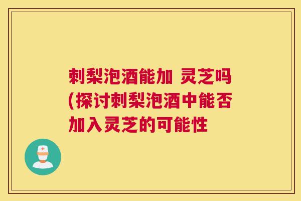 刺梨泡酒能加 灵芝吗(探讨刺梨泡酒中能否加入灵芝的可能性