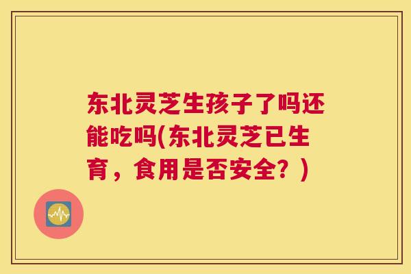 东北灵芝生孩子了吗还能吃吗(东北灵芝已生育，食用是否安全？)
