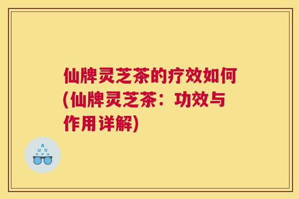 仙牌灵芝茶的疗效如何(仙牌灵芝茶：功效与作用详解)