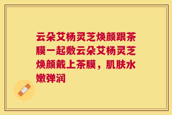 云朵艾杨灵芝焕颜跟茶膜一起敷云朵艾杨灵芝焕颜戴上茶膜，肌肤水嫩弹润