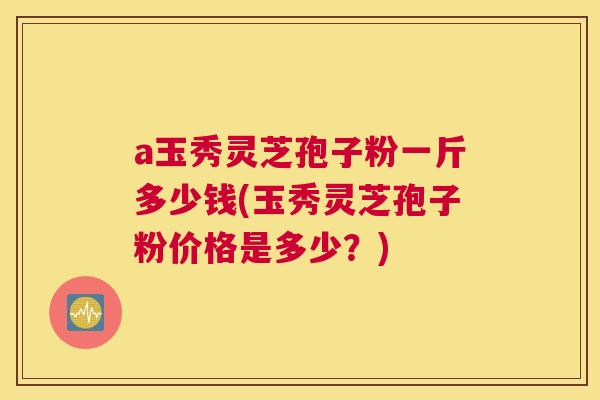 a玉秀灵芝孢子粉一斤多少钱(玉秀灵芝孢子粉价格是多少？)