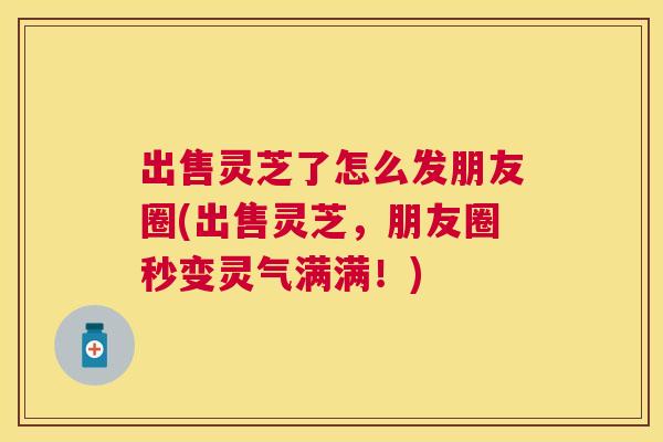 出售灵芝了怎么发朋友圈(出售灵芝，朋友圈秒变灵气满满！)