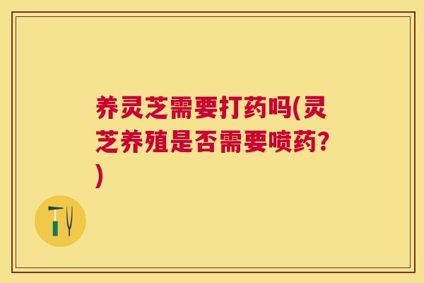 养灵芝需要打药吗(灵芝养殖是否需要喷药？)
