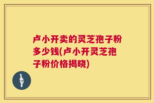 卢小开卖的灵芝孢子粉多少钱(卢小开灵芝孢子粉价格揭晓)