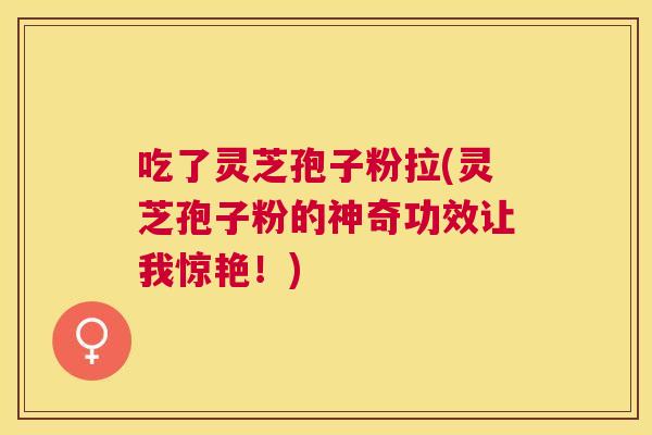 吃了灵芝孢子粉拉(灵芝孢子粉的神奇功效让我惊艳！)