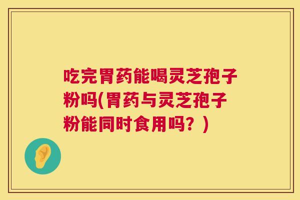 吃完胃药能喝灵芝孢子粉吗(胃药与灵芝孢子粉能同时食用吗？)