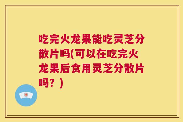 吃完火龙果能吃灵芝分散片吗(可以在吃完火龙果后食用灵芝分散片吗？)