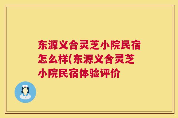 东源义合灵芝小院民宿怎么样(东源义合灵芝小院民宿体验评价