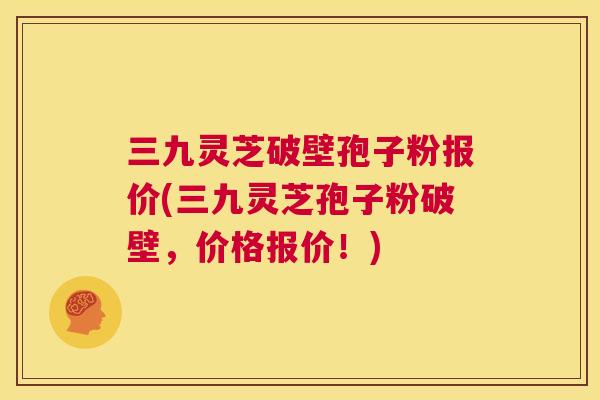 三九灵芝破壁孢子粉报价(三九灵芝孢子粉破壁，价格报价！)