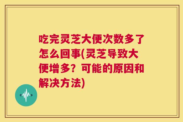 吃完灵芝大便次数多了怎么回事(灵芝导致大便增多？可能的原因和解决方法)