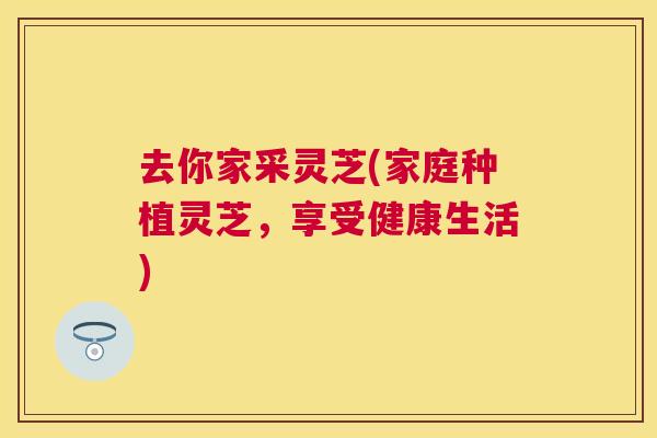 去你家采灵芝(家庭种植灵芝，享受健康生活)