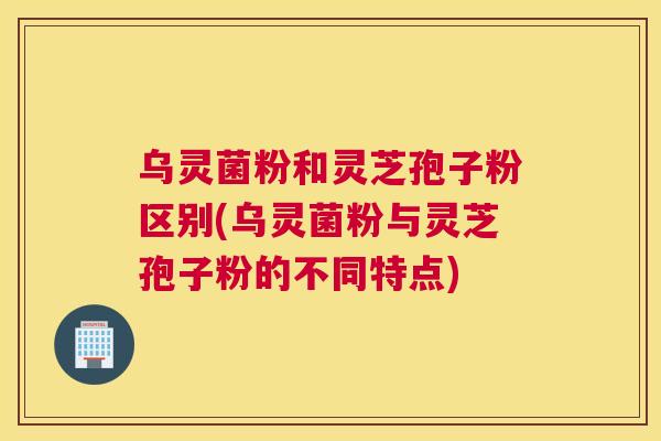 乌灵菌粉和灵芝孢子粉区别(乌灵菌粉与灵芝孢子粉的不同特点)