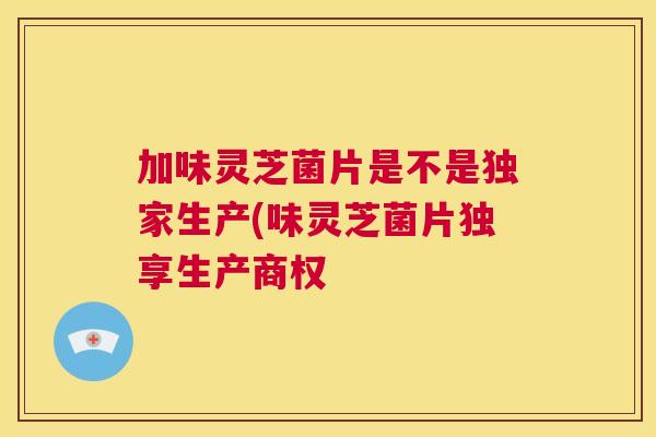 加味灵芝菌片是不是独家生产(味灵芝菌片独享生产商权