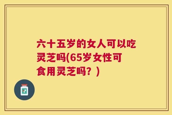 六十五岁的女人可以吃灵芝吗(65岁女性可食用灵芝吗？)