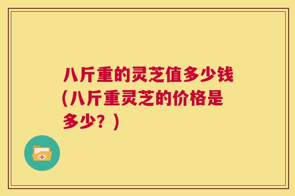 八斤重的灵芝值多少钱(八斤重灵芝的价格是多少？)