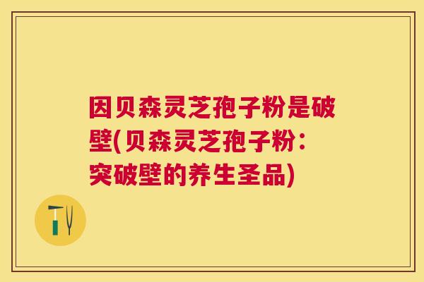 因贝森灵芝孢子粉是破壁(贝森灵芝孢子粉：突破壁的养生圣品)