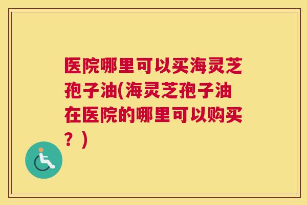 医院哪里可以买海灵芝孢子油(海灵芝孢子油在医院的哪里可以购买？)