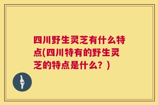 四川野生灵芝有什么特点(四川特有的野生灵芝的特点是什么？)