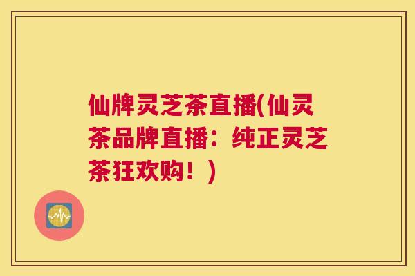 仙牌灵芝茶直播(仙灵茶品牌直播：纯正灵芝茶狂欢购！)