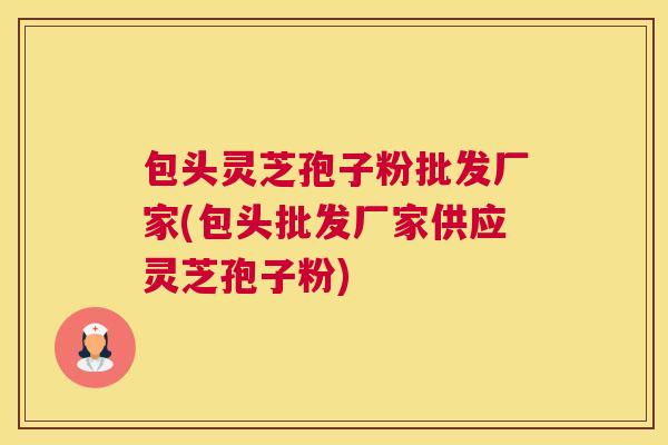 包头灵芝孢子粉批发厂家(包头批发厂家供应灵芝孢子粉)
