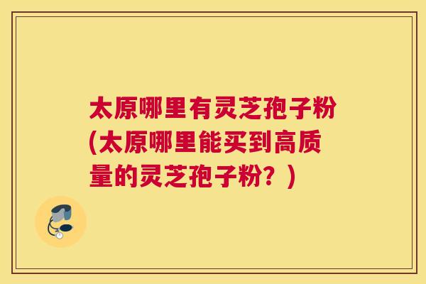 太原哪里有灵芝孢子粉(太原哪里能买到高质量的灵芝孢子粉？)