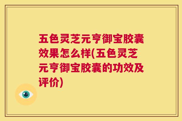 五色灵芝元亨御宝胶囊效果怎么样(五色灵芝元亨御宝胶囊的功效及评价)