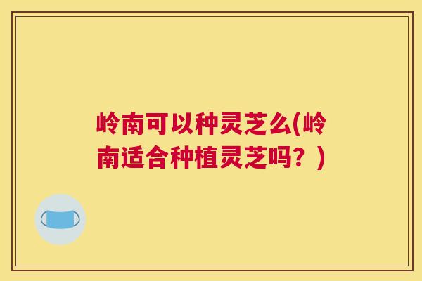 岭南可以种灵芝么(岭南适合种植灵芝吗？)