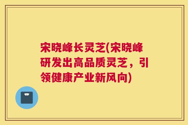 宋晓峰长灵芝(宋晓峰研发出高品质灵芝，引领健康产业新风向)