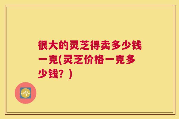 很大的灵芝得卖多少钱一克(灵芝价格一克多少钱？)