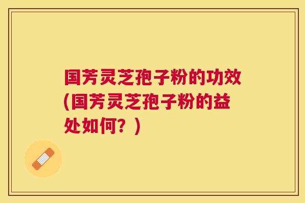 国芳灵芝孢子粉的功效(国芳灵芝孢子粉的益处如何？)