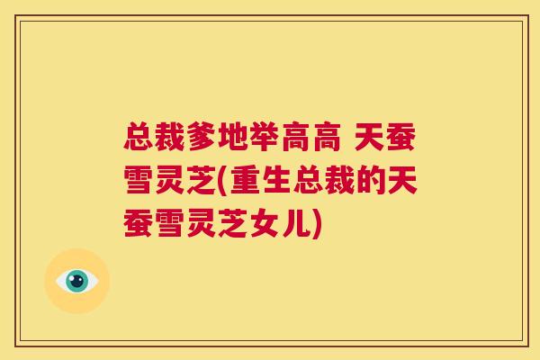总裁爹地举高高 天蚕雪灵芝(重生总裁的天蚕雪灵芝女儿)