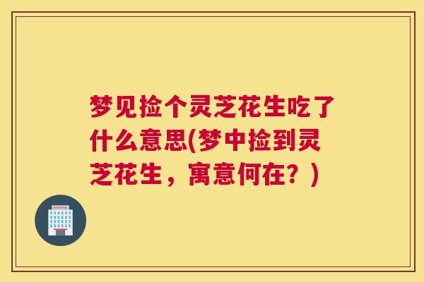 梦见捡个灵芝花生吃了什么意思(梦中捡到灵芝花生，寓意何在？)